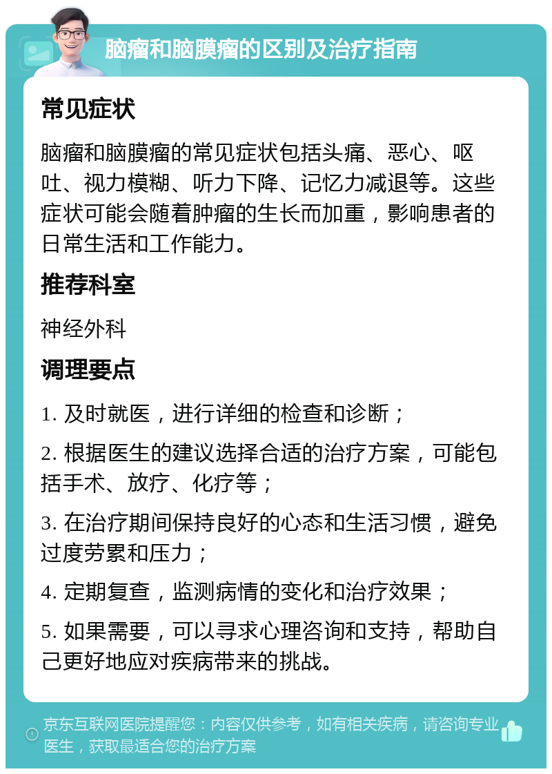 脑瘤和脑膜瘤的区别及治疗指南 常见症状 脑瘤和脑膜瘤的常见症状包括头痛、恶心、呕吐、视力模糊、听力下降、记忆力减退等。这些症状可能会随着肿瘤的生长而加重，影响患者的日常生活和工作能力。 推荐科室 神经外科 调理要点 1. 及时就医，进行详细的检查和诊断； 2. 根据医生的建议选择合适的治疗方案，可能包括手术、放疗、化疗等； 3. 在治疗期间保持良好的心态和生活习惯，避免过度劳累和压力； 4. 定期复查，监测病情的变化和治疗效果； 5. 如果需要，可以寻求心理咨询和支持，帮助自己更好地应对疾病带来的挑战。