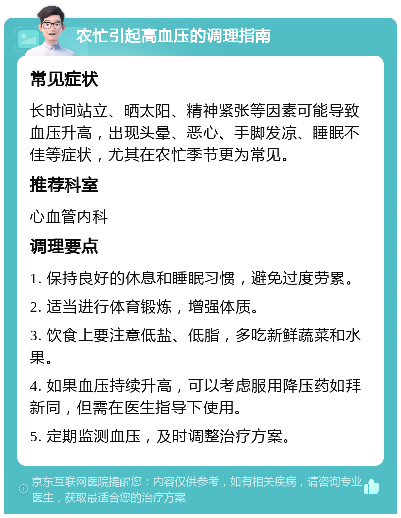 农忙引起高血压的调理指南 常见症状 长时间站立、晒太阳、精神紧张等因素可能导致血压升高，出现头晕、恶心、手脚发凉、睡眠不佳等症状，尤其在农忙季节更为常见。 推荐科室 心血管内科 调理要点 1. 保持良好的休息和睡眠习惯，避免过度劳累。 2. 适当进行体育锻炼，增强体质。 3. 饮食上要注意低盐、低脂，多吃新鲜蔬菜和水果。 4. 如果血压持续升高，可以考虑服用降压药如拜新同，但需在医生指导下使用。 5. 定期监测血压，及时调整治疗方案。