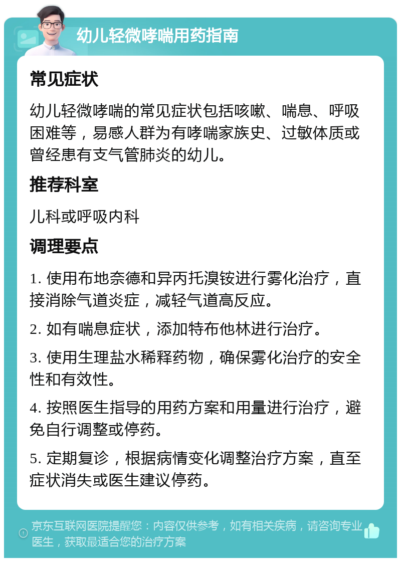 幼儿轻微哮喘用药指南 常见症状 幼儿轻微哮喘的常见症状包括咳嗽、喘息、呼吸困难等，易感人群为有哮喘家族史、过敏体质或曾经患有支气管肺炎的幼儿。 推荐科室 儿科或呼吸内科 调理要点 1. 使用布地奈德和异丙托溴铵进行雾化治疗，直接消除气道炎症，减轻气道高反应。 2. 如有喘息症状，添加特布他林进行治疗。 3. 使用生理盐水稀释药物，确保雾化治疗的安全性和有效性。 4. 按照医生指导的用药方案和用量进行治疗，避免自行调整或停药。 5. 定期复诊，根据病情变化调整治疗方案，直至症状消失或医生建议停药。