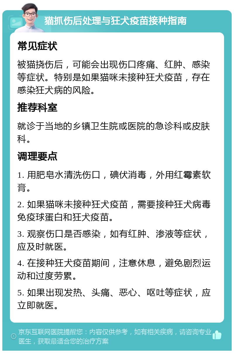 猫抓伤后处理与狂犬疫苗接种指南 常见症状 被猫挠伤后，可能会出现伤口疼痛、红肿、感染等症状。特别是如果猫咪未接种狂犬疫苗，存在感染狂犬病的风险。 推荐科室 就诊于当地的乡镇卫生院或医院的急诊科或皮肤科。 调理要点 1. 用肥皂水清洗伤口，碘伏消毒，外用红霉素软膏。 2. 如果猫咪未接种狂犬疫苗，需要接种狂犬病毒免疫球蛋白和狂犬疫苗。 3. 观察伤口是否感染，如有红肿、渗液等症状，应及时就医。 4. 在接种狂犬疫苗期间，注意休息，避免剧烈运动和过度劳累。 5. 如果出现发热、头痛、恶心、呕吐等症状，应立即就医。