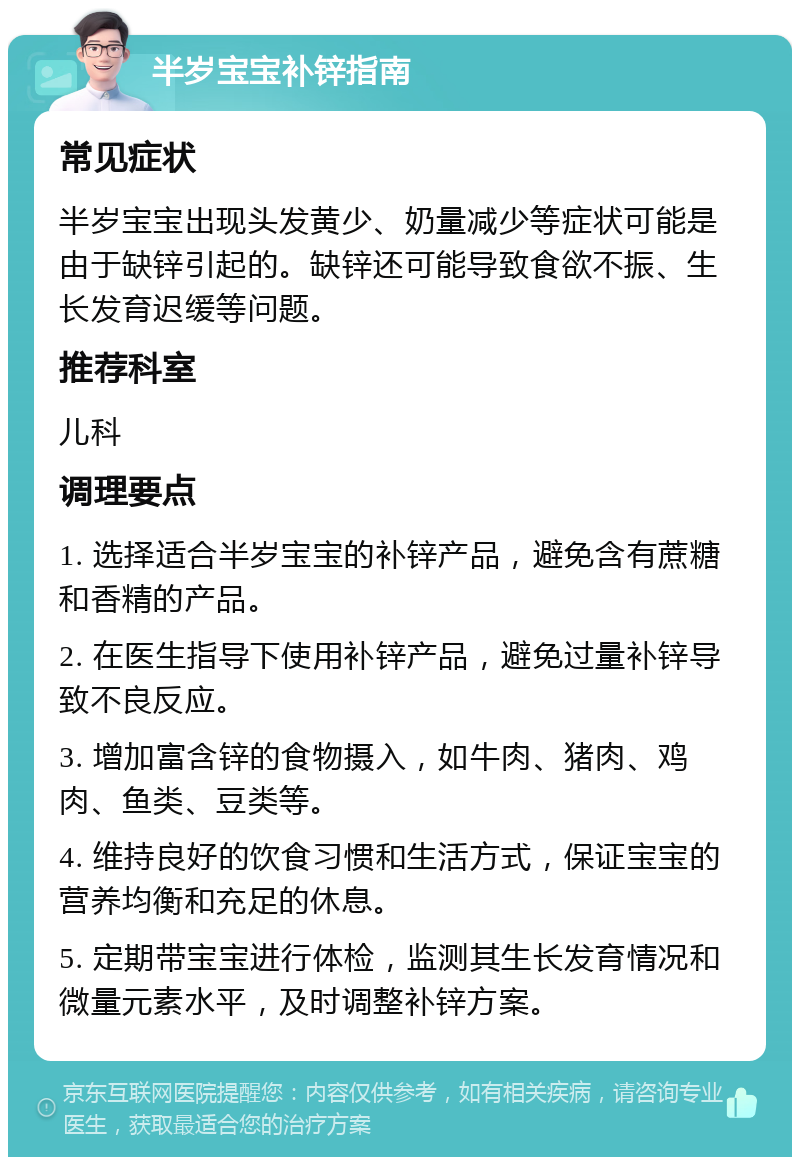 半岁宝宝补锌指南 常见症状 半岁宝宝出现头发黄少、奶量减少等症状可能是由于缺锌引起的。缺锌还可能导致食欲不振、生长发育迟缓等问题。 推荐科室 儿科 调理要点 1. 选择适合半岁宝宝的补锌产品，避免含有蔗糖和香精的产品。 2. 在医生指导下使用补锌产品，避免过量补锌导致不良反应。 3. 增加富含锌的食物摄入，如牛肉、猪肉、鸡肉、鱼类、豆类等。 4. 维持良好的饮食习惯和生活方式，保证宝宝的营养均衡和充足的休息。 5. 定期带宝宝进行体检，监测其生长发育情况和微量元素水平，及时调整补锌方案。