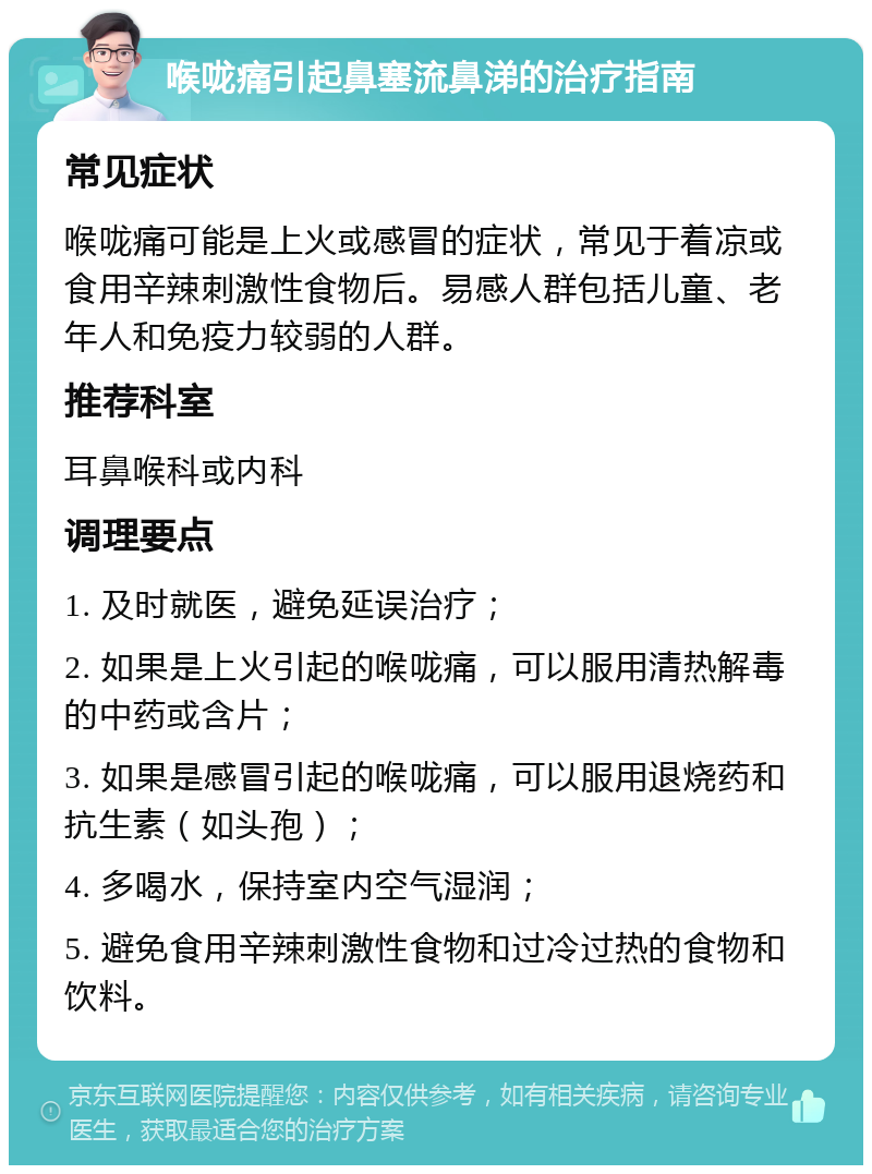 喉咙痛引起鼻塞流鼻涕的治疗指南 常见症状 喉咙痛可能是上火或感冒的症状，常见于着凉或食用辛辣刺激性食物后。易感人群包括儿童、老年人和免疫力较弱的人群。 推荐科室 耳鼻喉科或内科 调理要点 1. 及时就医，避免延误治疗； 2. 如果是上火引起的喉咙痛，可以服用清热解毒的中药或含片； 3. 如果是感冒引起的喉咙痛，可以服用退烧药和抗生素（如头孢）； 4. 多喝水，保持室内空气湿润； 5. 避免食用辛辣刺激性食物和过冷过热的食物和饮料。