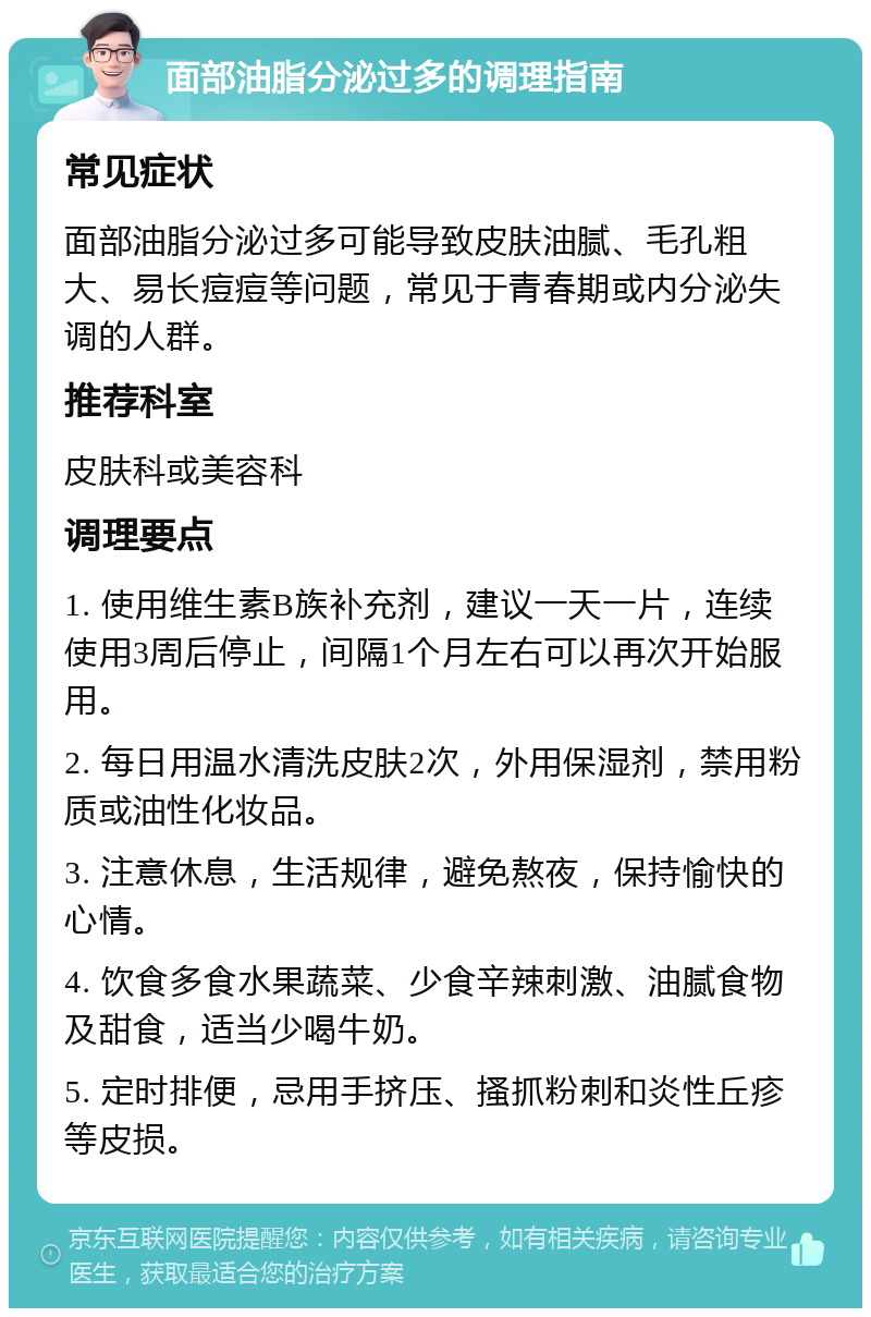 面部油脂分泌过多的调理指南 常见症状 面部油脂分泌过多可能导致皮肤油腻、毛孔粗大、易长痘痘等问题，常见于青春期或内分泌失调的人群。 推荐科室 皮肤科或美容科 调理要点 1. 使用维生素B族补充剂，建议一天一片，连续使用3周后停止，间隔1个月左右可以再次开始服用。 2. 每日用温水清洗皮肤2次，外用保湿剂，禁用粉质或油性化妆品。 3. 注意休息，生活规律，避免熬夜，保持愉快的心情。 4. 饮食多食水果蔬菜、少食辛辣刺激、油腻食物及甜食，适当少喝牛奶。 5. 定时排便，忌用手挤压、搔抓粉刺和炎性丘疹等皮损。