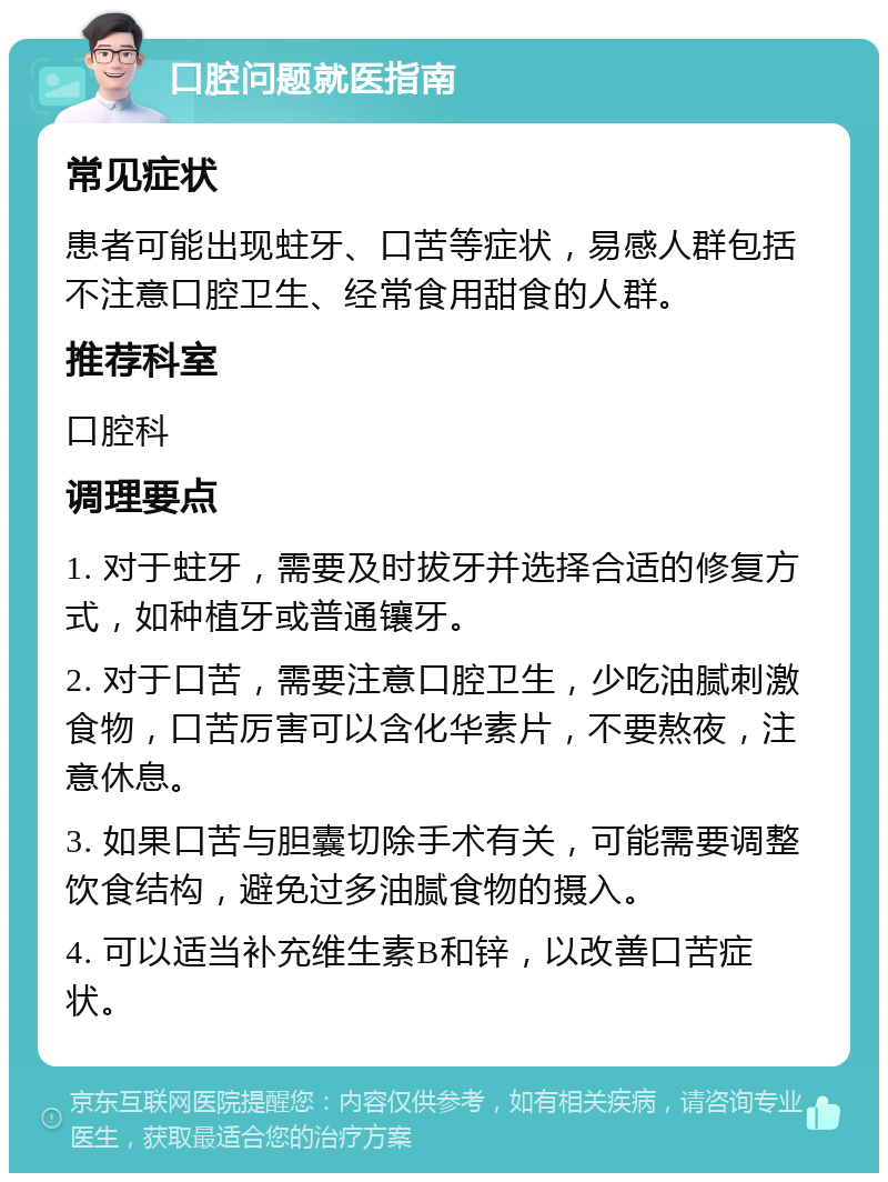 口腔问题就医指南 常见症状 患者可能出现蛀牙、口苦等症状，易感人群包括不注意口腔卫生、经常食用甜食的人群。 推荐科室 口腔科 调理要点 1. 对于蛀牙，需要及时拔牙并选择合适的修复方式，如种植牙或普通镶牙。 2. 对于口苦，需要注意口腔卫生，少吃油腻刺激食物，口苦厉害可以含化华素片，不要熬夜，注意休息。 3. 如果口苦与胆囊切除手术有关，可能需要调整饮食结构，避免过多油腻食物的摄入。 4. 可以适当补充维生素B和锌，以改善口苦症状。