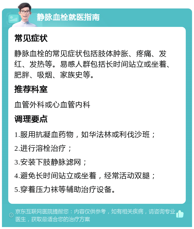 静脉血栓就医指南 常见症状 静脉血栓的常见症状包括肢体肿胀、疼痛、发红、发热等。易感人群包括长时间站立或坐着、肥胖、吸烟、家族史等。 推荐科室 血管外科或心血管内科 调理要点 1.服用抗凝血药物，如华法林或利伐沙班； 2.进行溶栓治疗； 3.安装下肢静脉滤网； 4.避免长时间站立或坐着，经常活动双腿； 5.穿着压力袜等辅助治疗设备。