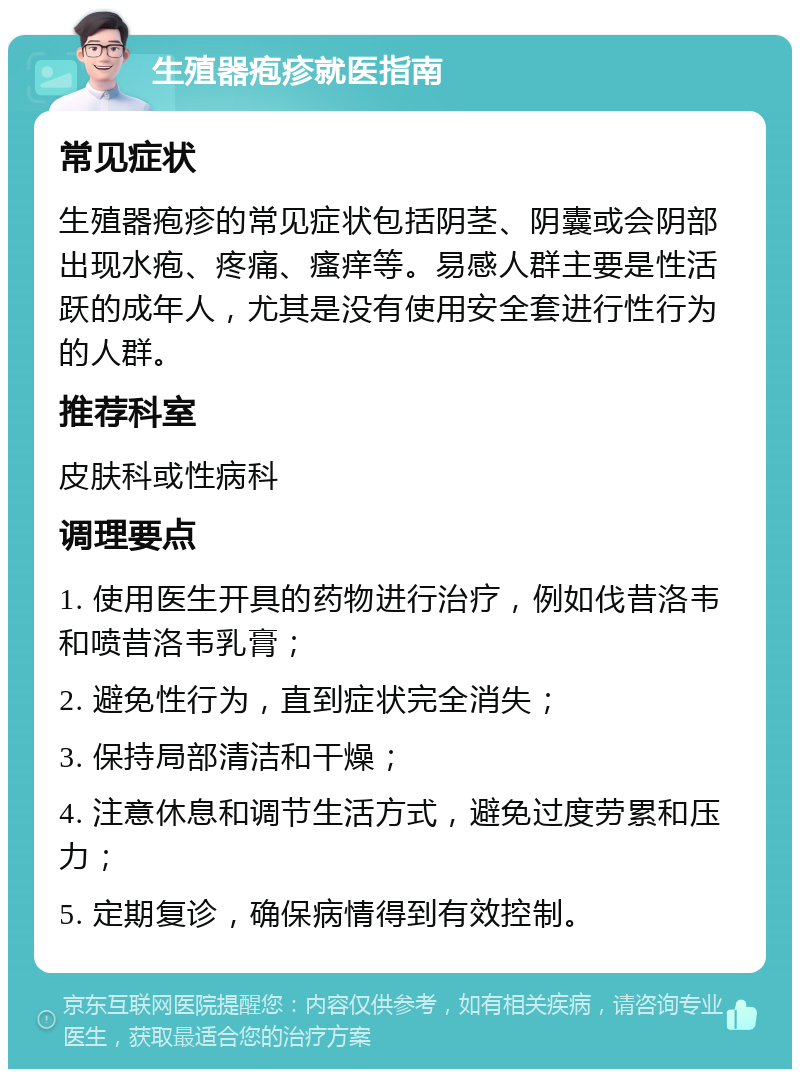 生殖器疱疹就医指南 常见症状 生殖器疱疹的常见症状包括阴茎、阴囊或会阴部出现水疱、疼痛、瘙痒等。易感人群主要是性活跃的成年人，尤其是没有使用安全套进行性行为的人群。 推荐科室 皮肤科或性病科 调理要点 1. 使用医生开具的药物进行治疗，例如伐昔洛韦和喷昔洛韦乳膏； 2. 避免性行为，直到症状完全消失； 3. 保持局部清洁和干燥； 4. 注意休息和调节生活方式，避免过度劳累和压力； 5. 定期复诊，确保病情得到有效控制。