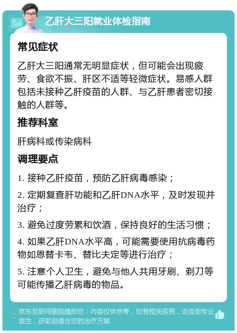 乙肝大三阳就业体检指南 常见症状 乙肝大三阳通常无明显症状，但可能会出现疲劳、食欲不振、肝区不适等轻微症状。易感人群包括未接种乙肝疫苗的人群、与乙肝患者密切接触的人群等。 推荐科室 肝病科或传染病科 调理要点 1. 接种乙肝疫苗，预防乙肝病毒感染； 2. 定期复查肝功能和乙肝DNA水平，及时发现并治疗； 3. 避免过度劳累和饮酒，保持良好的生活习惯； 4. 如果乙肝DNA水平高，可能需要使用抗病毒药物如恩替卡韦、替比夫定等进行治疗； 5. 注意个人卫生，避免与他人共用牙刷、剃刀等可能传播乙肝病毒的物品。