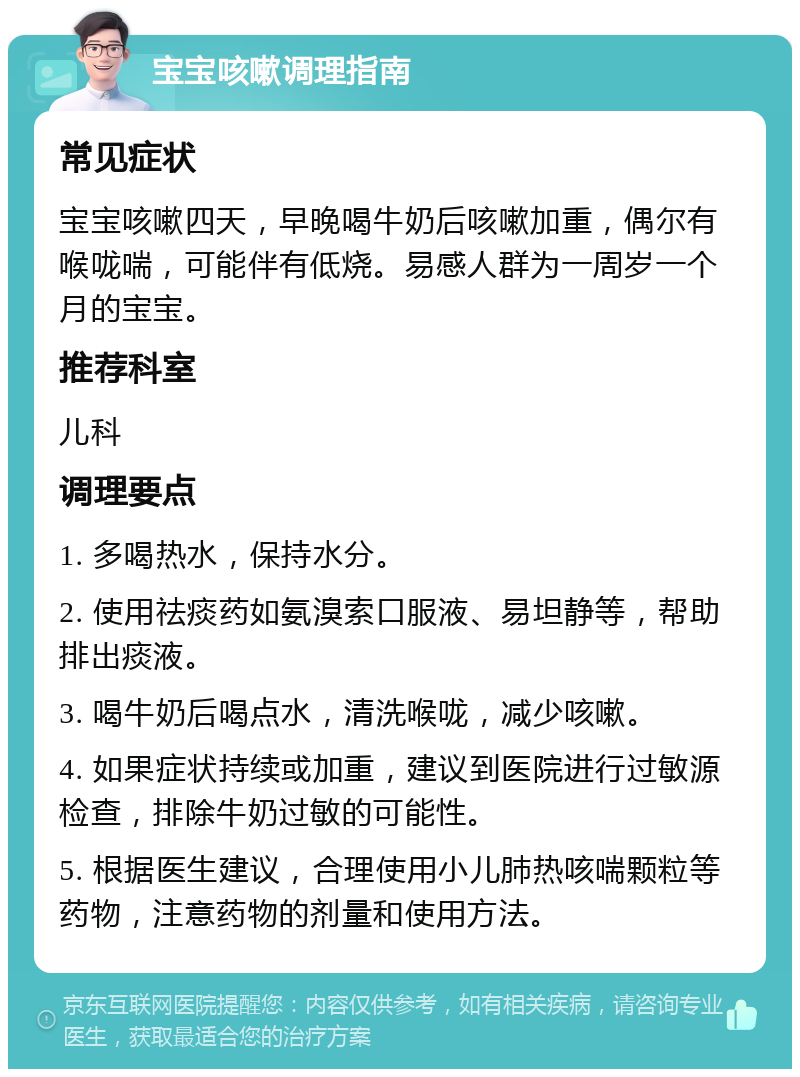 宝宝咳嗽调理指南 常见症状 宝宝咳嗽四天，早晚喝牛奶后咳嗽加重，偶尔有喉咙喘，可能伴有低烧。易感人群为一周岁一个月的宝宝。 推荐科室 儿科 调理要点 1. 多喝热水，保持水分。 2. 使用祛痰药如氨溴索口服液、易坦静等，帮助排出痰液。 3. 喝牛奶后喝点水，清洗喉咙，减少咳嗽。 4. 如果症状持续或加重，建议到医院进行过敏源检查，排除牛奶过敏的可能性。 5. 根据医生建议，合理使用小儿肺热咳喘颗粒等药物，注意药物的剂量和使用方法。