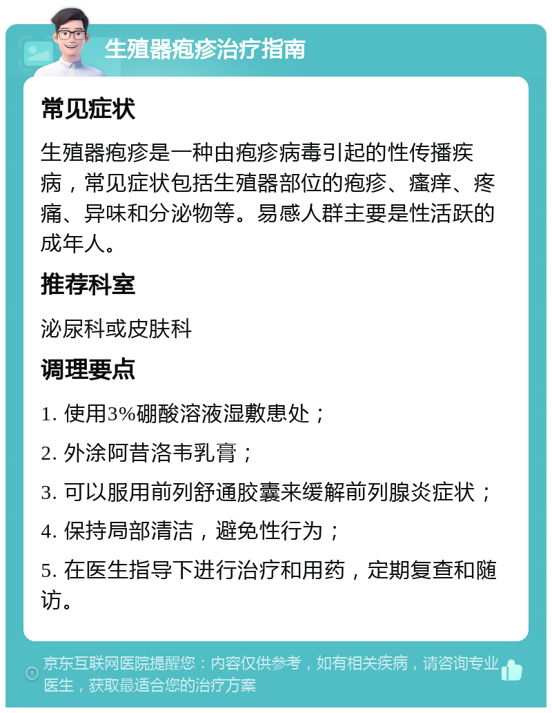 生殖器疱疹治疗指南 常见症状 生殖器疱疹是一种由疱疹病毒引起的性传播疾病，常见症状包括生殖器部位的疱疹、瘙痒、疼痛、异味和分泌物等。易感人群主要是性活跃的成年人。 推荐科室 泌尿科或皮肤科 调理要点 1. 使用3%硼酸溶液湿敷患处； 2. 外涂阿昔洛韦乳膏； 3. 可以服用前列舒通胶囊来缓解前列腺炎症状； 4. 保持局部清洁，避免性行为； 5. 在医生指导下进行治疗和用药，定期复查和随访。