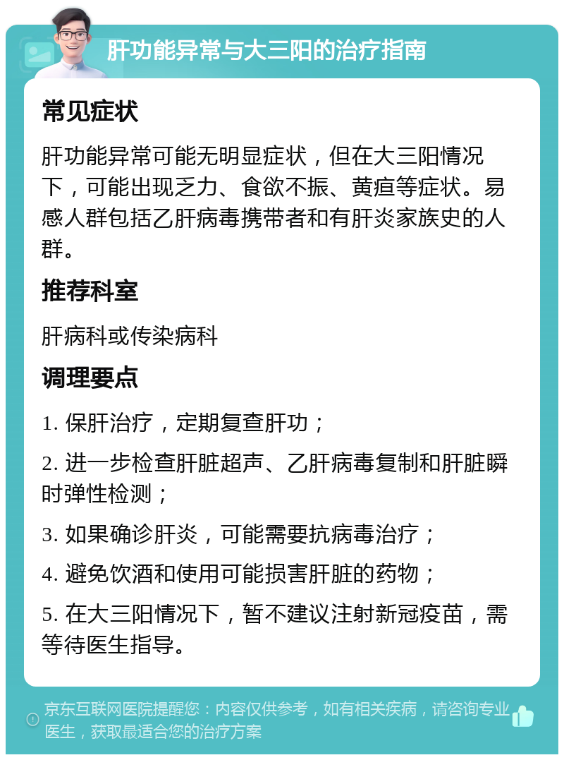 肝功能异常与大三阳的治疗指南 常见症状 肝功能异常可能无明显症状，但在大三阳情况下，可能出现乏力、食欲不振、黄疸等症状。易感人群包括乙肝病毒携带者和有肝炎家族史的人群。 推荐科室 肝病科或传染病科 调理要点 1. 保肝治疗，定期复查肝功； 2. 进一步检查肝脏超声、乙肝病毒复制和肝脏瞬时弹性检测； 3. 如果确诊肝炎，可能需要抗病毒治疗； 4. 避免饮酒和使用可能损害肝脏的药物； 5. 在大三阳情况下，暂不建议注射新冠疫苗，需等待医生指导。