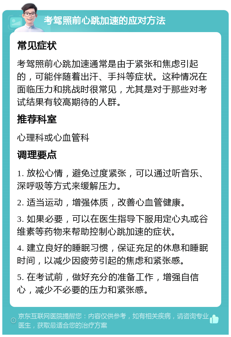 考驾照前心跳加速的应对方法 常见症状 考驾照前心跳加速通常是由于紧张和焦虑引起的，可能伴随着出汗、手抖等症状。这种情况在面临压力和挑战时很常见，尤其是对于那些对考试结果有较高期待的人群。 推荐科室 心理科或心血管科 调理要点 1. 放松心情，避免过度紧张，可以通过听音乐、深呼吸等方式来缓解压力。 2. 适当运动，增强体质，改善心血管健康。 3. 如果必要，可以在医生指导下服用定心丸或谷维素等药物来帮助控制心跳加速的症状。 4. 建立良好的睡眠习惯，保证充足的休息和睡眠时间，以减少因疲劳引起的焦虑和紧张感。 5. 在考试前，做好充分的准备工作，增强自信心，减少不必要的压力和紧张感。