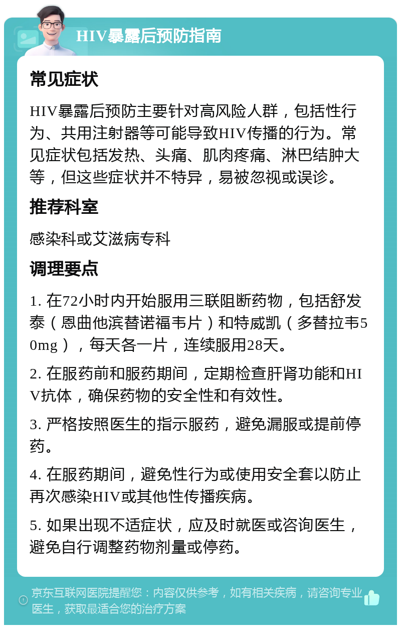 HIV暴露后预防指南 常见症状 HIV暴露后预防主要针对高风险人群，包括性行为、共用注射器等可能导致HIV传播的行为。常见症状包括发热、头痛、肌肉疼痛、淋巴结肿大等，但这些症状并不特异，易被忽视或误诊。 推荐科室 感染科或艾滋病专科 调理要点 1. 在72小时内开始服用三联阻断药物，包括舒发泰（恩曲他滨替诺福韦片）和特威凯（多替拉韦50mg），每天各一片，连续服用28天。 2. 在服药前和服药期间，定期检查肝肾功能和HIV抗体，确保药物的安全性和有效性。 3. 严格按照医生的指示服药，避免漏服或提前停药。 4. 在服药期间，避免性行为或使用安全套以防止再次感染HIV或其他性传播疾病。 5. 如果出现不适症状，应及时就医或咨询医生，避免自行调整药物剂量或停药。