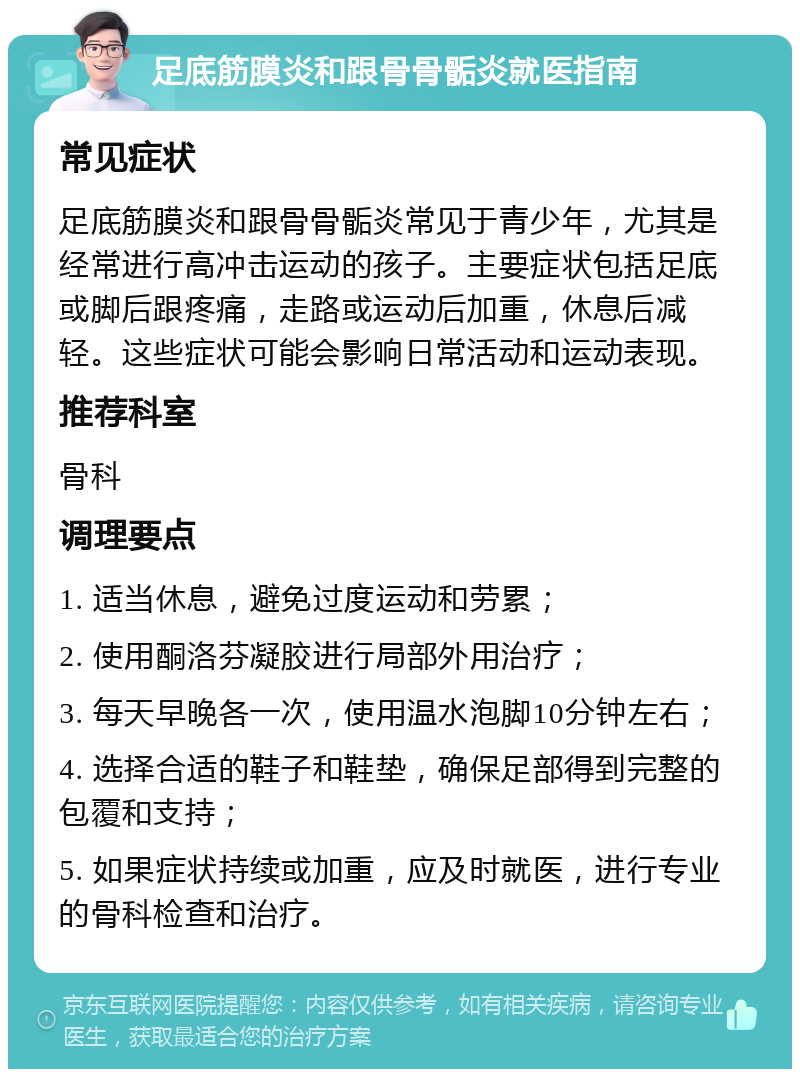 足底筋膜炎和跟骨骨骺炎就医指南 常见症状 足底筋膜炎和跟骨骨骺炎常见于青少年，尤其是经常进行高冲击运动的孩子。主要症状包括足底或脚后跟疼痛，走路或运动后加重，休息后减轻。这些症状可能会影响日常活动和运动表现。 推荐科室 骨科 调理要点 1. 适当休息，避免过度运动和劳累； 2. 使用酮洛芬凝胶进行局部外用治疗； 3. 每天早晚各一次，使用温水泡脚10分钟左右； 4. 选择合适的鞋子和鞋垫，确保足部得到完整的包覆和支持； 5. 如果症状持续或加重，应及时就医，进行专业的骨科检查和治疗。