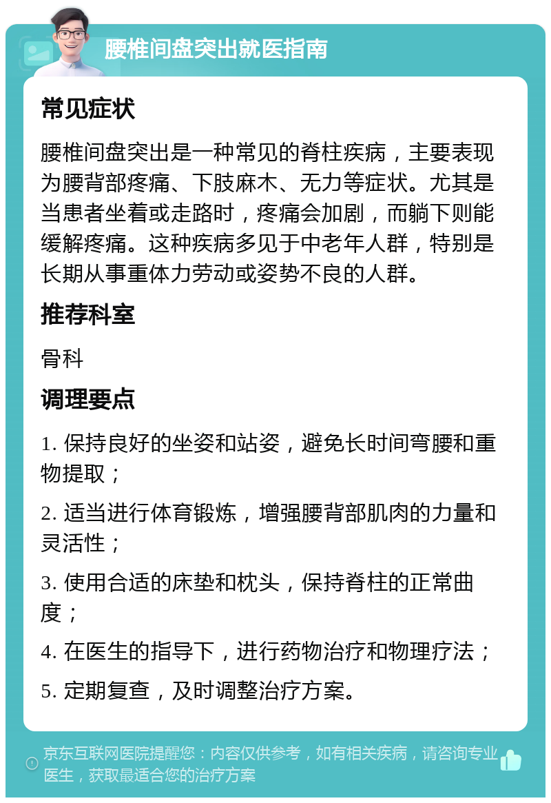 腰椎间盘突出就医指南 常见症状 腰椎间盘突出是一种常见的脊柱疾病，主要表现为腰背部疼痛、下肢麻木、无力等症状。尤其是当患者坐着或走路时，疼痛会加剧，而躺下则能缓解疼痛。这种疾病多见于中老年人群，特别是长期从事重体力劳动或姿势不良的人群。 推荐科室 骨科 调理要点 1. 保持良好的坐姿和站姿，避免长时间弯腰和重物提取； 2. 适当进行体育锻炼，增强腰背部肌肉的力量和灵活性； 3. 使用合适的床垫和枕头，保持脊柱的正常曲度； 4. 在医生的指导下，进行药物治疗和物理疗法； 5. 定期复查，及时调整治疗方案。