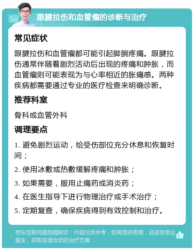 跟腱拉伤和血管瘤的诊断与治疗 常见症状 跟腱拉伤和血管瘤都可能引起脚腕疼痛。跟腱拉伤通常伴随着剧烈活动后出现的疼痛和肿胀，而血管瘤则可能表现为与心率相近的胀痛感。两种疾病都需要通过专业的医疗检查来明确诊断。 推荐科室 骨科或血管外科 调理要点 1. 避免剧烈运动，给受伤部位充分休息和恢复时间； 2. 使用冰敷或热敷缓解疼痛和肿胀； 3. 如果需要，服用止痛药或消炎药； 4. 在医生指导下进行物理治疗或手术治疗； 5. 定期复查，确保疾病得到有效控制和治疗。