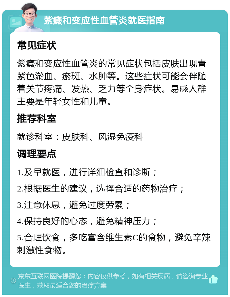 紫癜和变应性血管炎就医指南 常见症状 紫癜和变应性血管炎的常见症状包括皮肤出现青紫色淤血、瘀斑、水肿等。这些症状可能会伴随着关节疼痛、发热、乏力等全身症状。易感人群主要是年轻女性和儿童。 推荐科室 就诊科室：皮肤科、风湿免疫科 调理要点 1.及早就医，进行详细检查和诊断； 2.根据医生的建议，选择合适的药物治疗； 3.注意休息，避免过度劳累； 4.保持良好的心态，避免精神压力； 5.合理饮食，多吃富含维生素C的食物，避免辛辣刺激性食物。