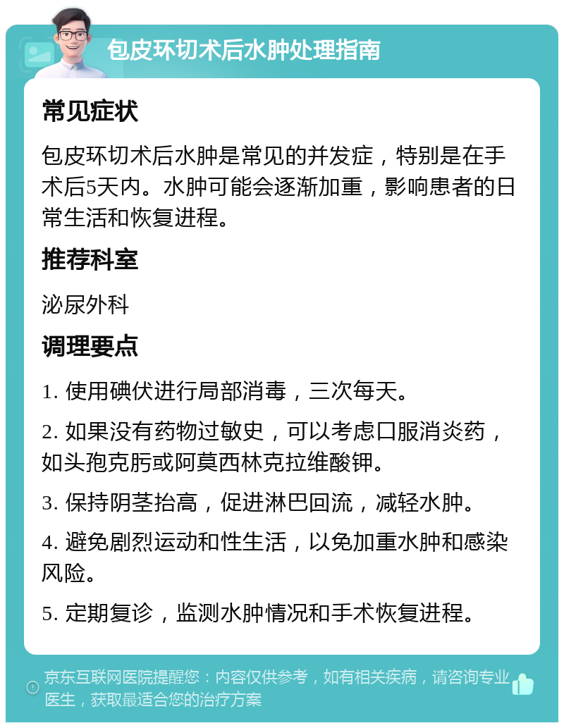 包皮环切术后水肿处理指南 常见症状 包皮环切术后水肿是常见的并发症，特别是在手术后5天内。水肿可能会逐渐加重，影响患者的日常生活和恢复进程。 推荐科室 泌尿外科 调理要点 1. 使用碘伏进行局部消毒，三次每天。 2. 如果没有药物过敏史，可以考虑口服消炎药，如头孢克肟或阿莫西林克拉维酸钾。 3. 保持阴茎抬高，促进淋巴回流，减轻水肿。 4. 避免剧烈运动和性生活，以免加重水肿和感染风险。 5. 定期复诊，监测水肿情况和手术恢复进程。