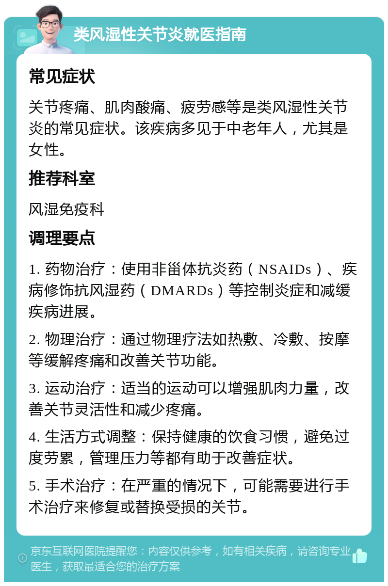 类风湿性关节炎就医指南 常见症状 关节疼痛、肌肉酸痛、疲劳感等是类风湿性关节炎的常见症状。该疾病多见于中老年人，尤其是女性。 推荐科室 风湿免疫科 调理要点 1. 药物治疗：使用非甾体抗炎药（NSAIDs）、疾病修饰抗风湿药（DMARDs）等控制炎症和减缓疾病进展。 2. 物理治疗：通过物理疗法如热敷、冷敷、按摩等缓解疼痛和改善关节功能。 3. 运动治疗：适当的运动可以增强肌肉力量，改善关节灵活性和减少疼痛。 4. 生活方式调整：保持健康的饮食习惯，避免过度劳累，管理压力等都有助于改善症状。 5. 手术治疗：在严重的情况下，可能需要进行手术治疗来修复或替换受损的关节。