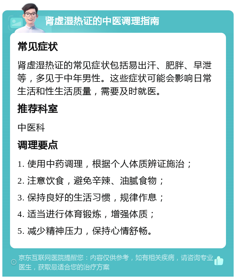 肾虚湿热证的中医调理指南 常见症状 肾虚湿热证的常见症状包括易出汗、肥胖、早泄等，多见于中年男性。这些症状可能会影响日常生活和性生活质量，需要及时就医。 推荐科室 中医科 调理要点 1. 使用中药调理，根据个人体质辨证施治； 2. 注意饮食，避免辛辣、油腻食物； 3. 保持良好的生活习惯，规律作息； 4. 适当进行体育锻炼，增强体质； 5. 减少精神压力，保持心情舒畅。