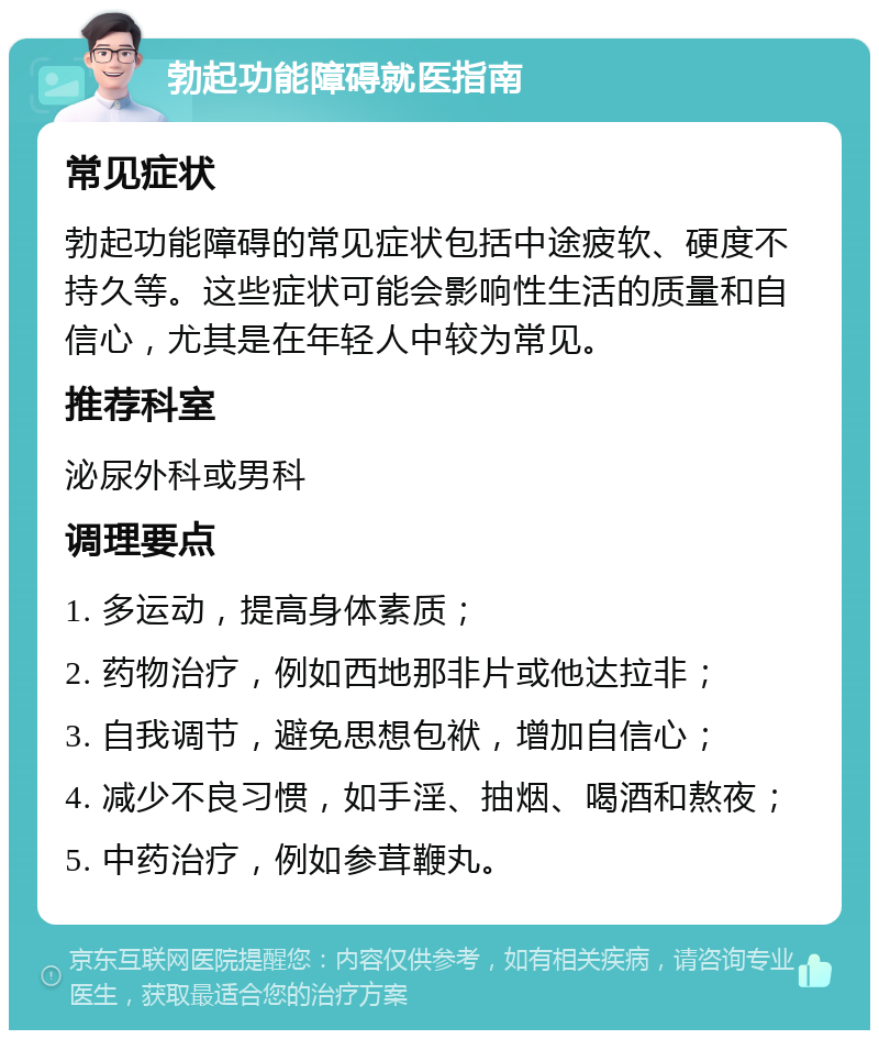 勃起功能障碍就医指南 常见症状 勃起功能障碍的常见症状包括中途疲软、硬度不持久等。这些症状可能会影响性生活的质量和自信心，尤其是在年轻人中较为常见。 推荐科室 泌尿外科或男科 调理要点 1. 多运动，提高身体素质； 2. 药物治疗，例如西地那非片或他达拉非； 3. 自我调节，避免思想包袱，增加自信心； 4. 减少不良习惯，如手淫、抽烟、喝酒和熬夜； 5. 中药治疗，例如参茸鞭丸。