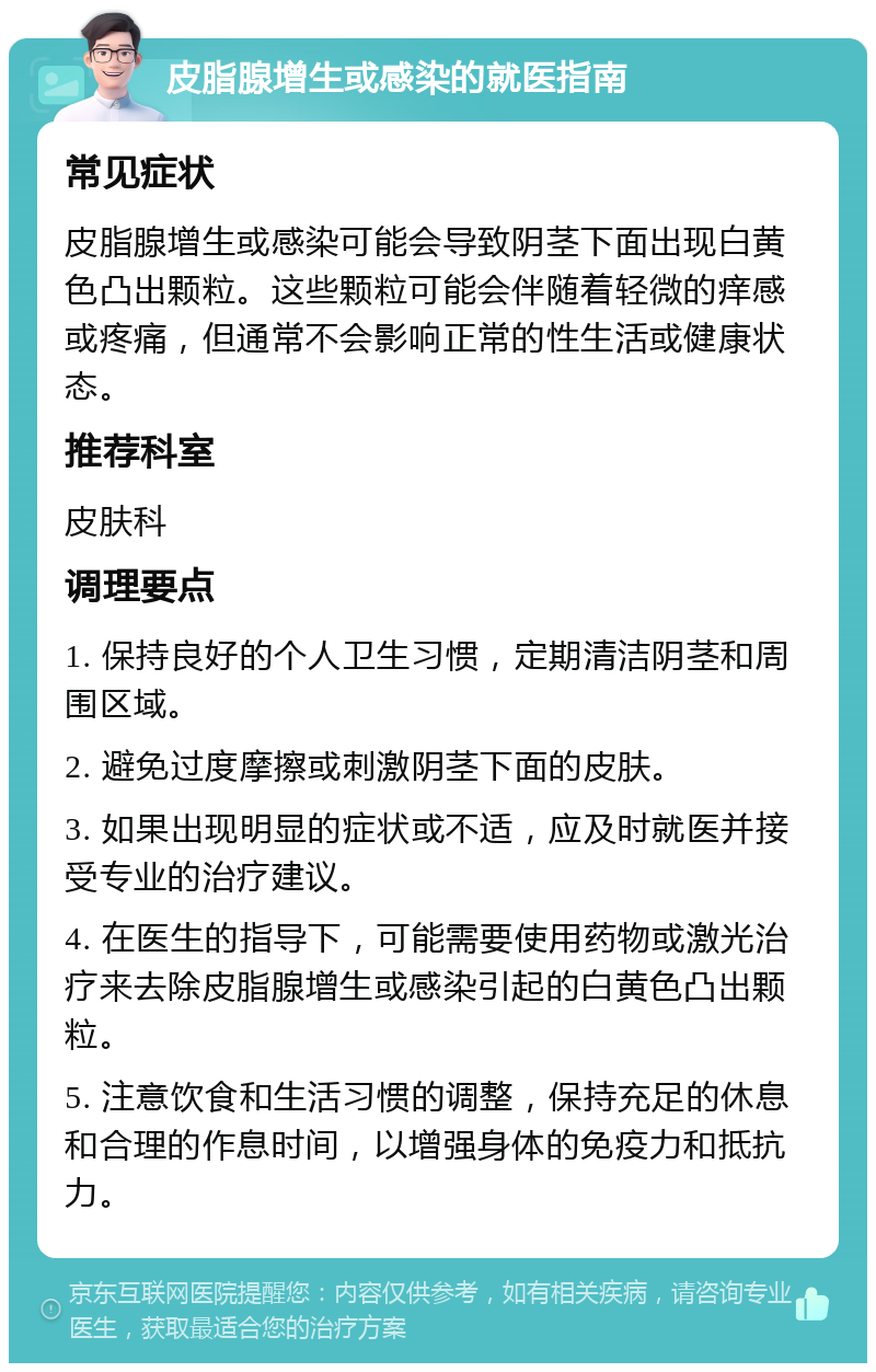 皮脂腺增生或感染的就医指南 常见症状 皮脂腺增生或感染可能会导致阴茎下面出现白黄色凸出颗粒。这些颗粒可能会伴随着轻微的痒感或疼痛，但通常不会影响正常的性生活或健康状态。 推荐科室 皮肤科 调理要点 1. 保持良好的个人卫生习惯，定期清洁阴茎和周围区域。 2. 避免过度摩擦或刺激阴茎下面的皮肤。 3. 如果出现明显的症状或不适，应及时就医并接受专业的治疗建议。 4. 在医生的指导下，可能需要使用药物或激光治疗来去除皮脂腺增生或感染引起的白黄色凸出颗粒。 5. 注意饮食和生活习惯的调整，保持充足的休息和合理的作息时间，以增强身体的免疫力和抵抗力。