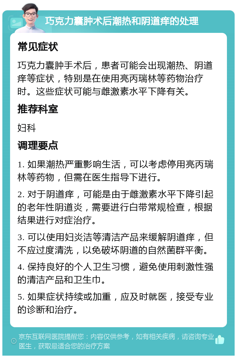 巧克力囊肿术后潮热和阴道痒的处理 常见症状 巧克力囊肿手术后，患者可能会出现潮热、阴道痒等症状，特别是在使用亮丙瑞林等药物治疗时。这些症状可能与雌激素水平下降有关。 推荐科室 妇科 调理要点 1. 如果潮热严重影响生活，可以考虑停用亮丙瑞林等药物，但需在医生指导下进行。 2. 对于阴道痒，可能是由于雌激素水平下降引起的老年性阴道炎，需要进行白带常规检查，根据结果进行对症治疗。 3. 可以使用妇炎洁等清洁产品来缓解阴道痒，但不应过度清洗，以免破坏阴道的自然菌群平衡。 4. 保持良好的个人卫生习惯，避免使用刺激性强的清洁产品和卫生巾。 5. 如果症状持续或加重，应及时就医，接受专业的诊断和治疗。