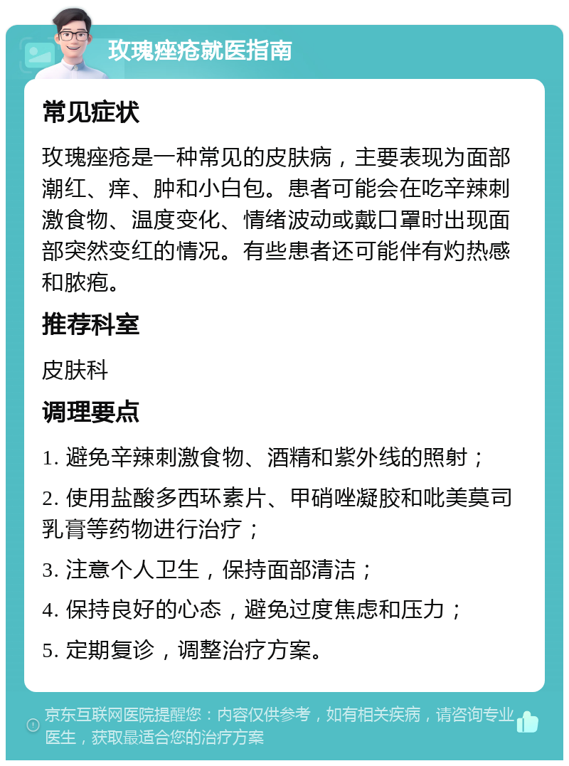 玫瑰痤疮就医指南 常见症状 玫瑰痤疮是一种常见的皮肤病，主要表现为面部潮红、痒、肿和小白包。患者可能会在吃辛辣刺激食物、温度变化、情绪波动或戴口罩时出现面部突然变红的情况。有些患者还可能伴有灼热感和脓疱。 推荐科室 皮肤科 调理要点 1. 避免辛辣刺激食物、酒精和紫外线的照射； 2. 使用盐酸多西环素片、甲硝唑凝胶和吡美莫司乳膏等药物进行治疗； 3. 注意个人卫生，保持面部清洁； 4. 保持良好的心态，避免过度焦虑和压力； 5. 定期复诊，调整治疗方案。