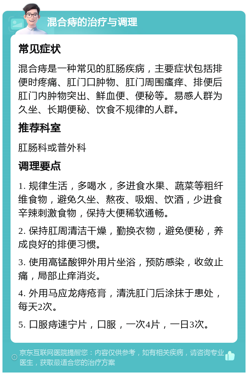 混合痔的治疗与调理 常见症状 混合痔是一种常见的肛肠疾病，主要症状包括排便时疼痛、肛门口肿物、肛门周围瘙痒、排便后肛门内肿物突出、鲜血便、便秘等。易感人群为久坐、长期便秘、饮食不规律的人群。 推荐科室 肛肠科或普外科 调理要点 1. 规律生活，多喝水，多进食水果、蔬菜等粗纤维食物，避免久坐、熬夜、吸烟、饮酒，少进食辛辣刺激食物，保持大便稀软通畅。 2. 保持肛周清洁干燥，勤换衣物，避免便秘，养成良好的排便习惯。 3. 使用高锰酸钾外用片坐浴，预防感染，收敛止痛，局部止痒消炎。 4. 外用马应龙痔疮膏，清洗肛门后涂抹于患处，每天2次。 5. 口服痔速宁片，口服，一次4片，一日3次。