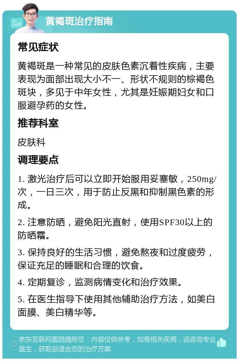 黄褐斑治疗指南 常见症状 黄褐斑是一种常见的皮肤色素沉着性疾病，主要表现为面部出现大小不一、形状不规则的棕褐色斑块，多见于中年女性，尤其是妊娠期妇女和口服避孕药的女性。 推荐科室 皮肤科 调理要点 1. 激光治疗后可以立即开始服用妥塞敏，250mg/次，一日三次，用于防止反黑和抑制黑色素的形成。 2. 注意防晒，避免阳光直射，使用SPF30以上的防晒霜。 3. 保持良好的生活习惯，避免熬夜和过度疲劳，保证充足的睡眠和合理的饮食。 4. 定期复诊，监测病情变化和治疗效果。 5. 在医生指导下使用其他辅助治疗方法，如美白面膜、美白精华等。