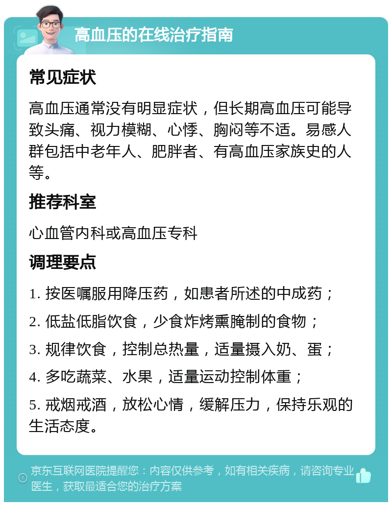 高血压的在线治疗指南 常见症状 高血压通常没有明显症状，但长期高血压可能导致头痛、视力模糊、心悸、胸闷等不适。易感人群包括中老年人、肥胖者、有高血压家族史的人等。 推荐科室 心血管内科或高血压专科 调理要点 1. 按医嘱服用降压药，如患者所述的中成药； 2. 低盐低脂饮食，少食炸烤熏腌制的食物； 3. 规律饮食，控制总热量，适量摄入奶、蛋； 4. 多吃蔬菜、水果，适量运动控制体重； 5. 戒烟戒酒，放松心情，缓解压力，保持乐观的生活态度。