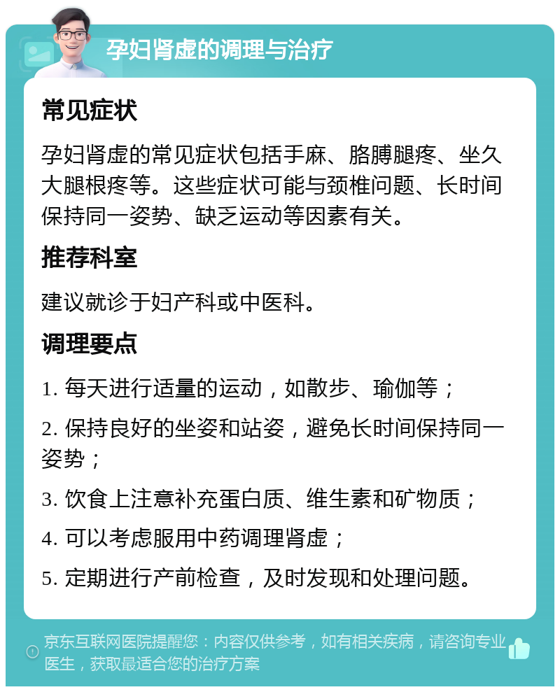 孕妇肾虚的调理与治疗 常见症状 孕妇肾虚的常见症状包括手麻、胳膊腿疼、坐久大腿根疼等。这些症状可能与颈椎问题、长时间保持同一姿势、缺乏运动等因素有关。 推荐科室 建议就诊于妇产科或中医科。 调理要点 1. 每天进行适量的运动，如散步、瑜伽等； 2. 保持良好的坐姿和站姿，避免长时间保持同一姿势； 3. 饮食上注意补充蛋白质、维生素和矿物质； 4. 可以考虑服用中药调理肾虚； 5. 定期进行产前检查，及时发现和处理问题。