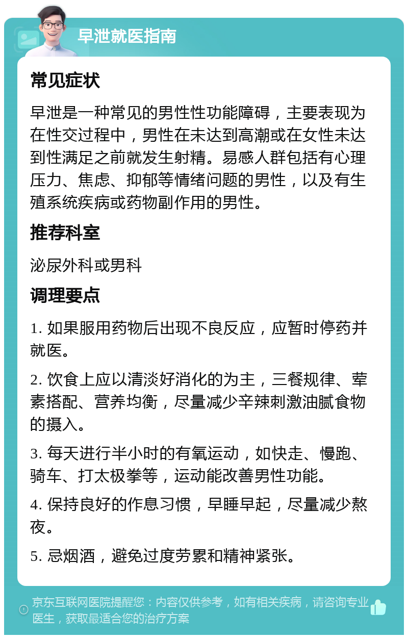 早泄就医指南 常见症状 早泄是一种常见的男性性功能障碍，主要表现为在性交过程中，男性在未达到高潮或在女性未达到性满足之前就发生射精。易感人群包括有心理压力、焦虑、抑郁等情绪问题的男性，以及有生殖系统疾病或药物副作用的男性。 推荐科室 泌尿外科或男科 调理要点 1. 如果服用药物后出现不良反应，应暂时停药并就医。 2. 饮食上应以清淡好消化的为主，三餐规律、荤素搭配、营养均衡，尽量减少辛辣刺激油腻食物的摄入。 3. 每天进行半小时的有氧运动，如快走、慢跑、骑车、打太极拳等，运动能改善男性功能。 4. 保持良好的作息习惯，早睡早起，尽量减少熬夜。 5. 忌烟酒，避免过度劳累和精神紧张。