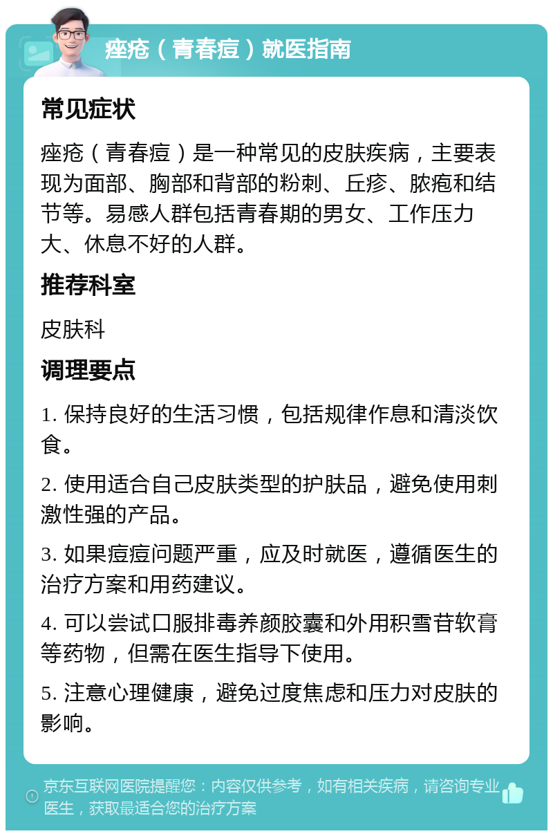 痤疮（青春痘）就医指南 常见症状 痤疮（青春痘）是一种常见的皮肤疾病，主要表现为面部、胸部和背部的粉刺、丘疹、脓疱和结节等。易感人群包括青春期的男女、工作压力大、休息不好的人群。 推荐科室 皮肤科 调理要点 1. 保持良好的生活习惯，包括规律作息和清淡饮食。 2. 使用适合自己皮肤类型的护肤品，避免使用刺激性强的产品。 3. 如果痘痘问题严重，应及时就医，遵循医生的治疗方案和用药建议。 4. 可以尝试口服排毒养颜胶囊和外用积雪苷软膏等药物，但需在医生指导下使用。 5. 注意心理健康，避免过度焦虑和压力对皮肤的影响。