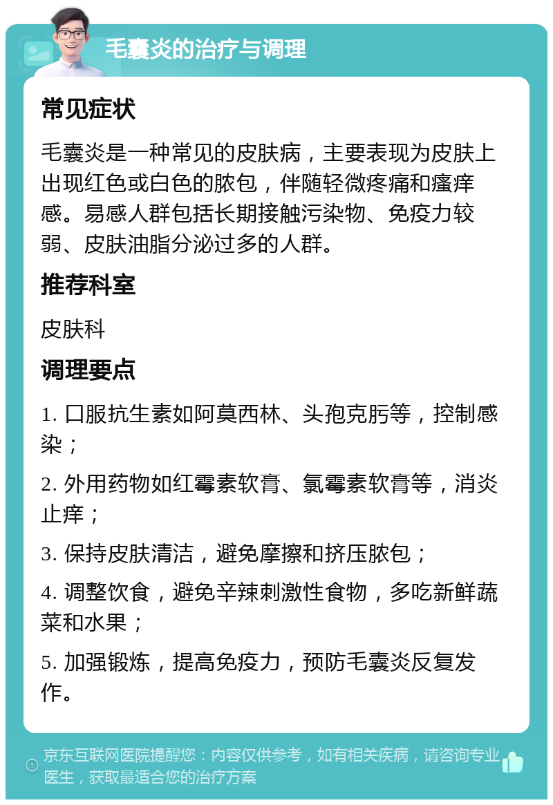 毛囊炎的治疗与调理 常见症状 毛囊炎是一种常见的皮肤病，主要表现为皮肤上出现红色或白色的脓包，伴随轻微疼痛和瘙痒感。易感人群包括长期接触污染物、免疫力较弱、皮肤油脂分泌过多的人群。 推荐科室 皮肤科 调理要点 1. 口服抗生素如阿莫西林、头孢克肟等，控制感染； 2. 外用药物如红霉素软膏、氯霉素软膏等，消炎止痒； 3. 保持皮肤清洁，避免摩擦和挤压脓包； 4. 调整饮食，避免辛辣刺激性食物，多吃新鲜蔬菜和水果； 5. 加强锻炼，提高免疫力，预防毛囊炎反复发作。