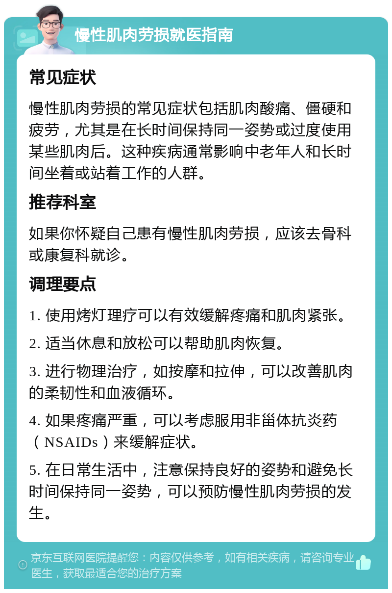 慢性肌肉劳损就医指南 常见症状 慢性肌肉劳损的常见症状包括肌肉酸痛、僵硬和疲劳，尤其是在长时间保持同一姿势或过度使用某些肌肉后。这种疾病通常影响中老年人和长时间坐着或站着工作的人群。 推荐科室 如果你怀疑自己患有慢性肌肉劳损，应该去骨科或康复科就诊。 调理要点 1. 使用烤灯理疗可以有效缓解疼痛和肌肉紧张。 2. 适当休息和放松可以帮助肌肉恢复。 3. 进行物理治疗，如按摩和拉伸，可以改善肌肉的柔韧性和血液循环。 4. 如果疼痛严重，可以考虑服用非甾体抗炎药（NSAIDs）来缓解症状。 5. 在日常生活中，注意保持良好的姿势和避免长时间保持同一姿势，可以预防慢性肌肉劳损的发生。