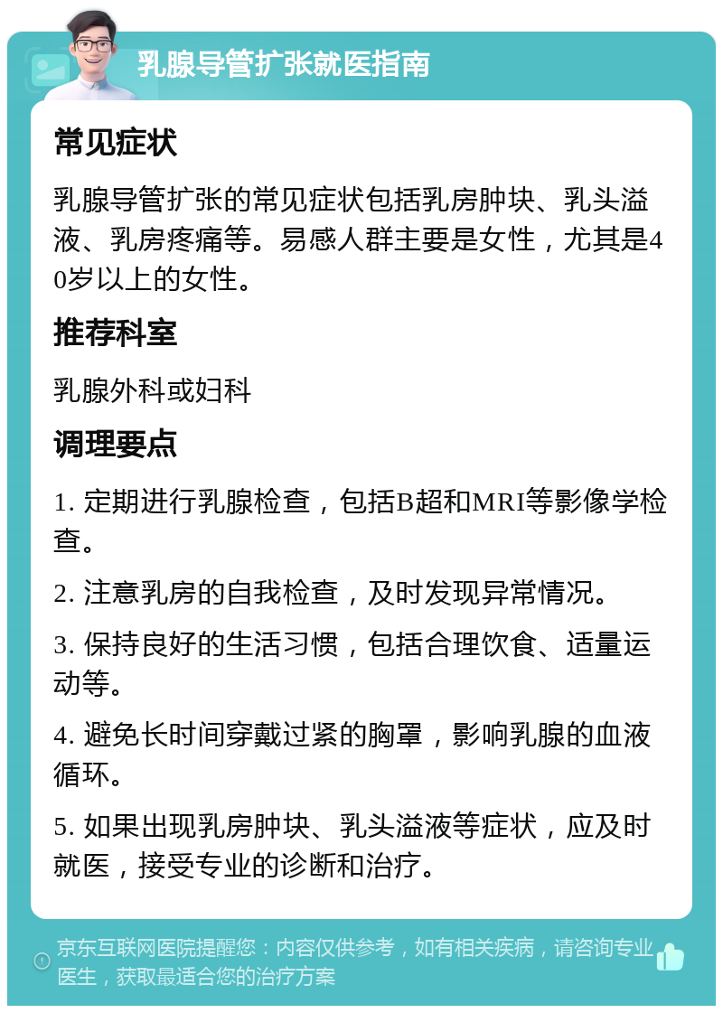 乳腺导管扩张就医指南 常见症状 乳腺导管扩张的常见症状包括乳房肿块、乳头溢液、乳房疼痛等。易感人群主要是女性，尤其是40岁以上的女性。 推荐科室 乳腺外科或妇科 调理要点 1. 定期进行乳腺检查，包括B超和MRI等影像学检查。 2. 注意乳房的自我检查，及时发现异常情况。 3. 保持良好的生活习惯，包括合理饮食、适量运动等。 4. 避免长时间穿戴过紧的胸罩，影响乳腺的血液循环。 5. 如果出现乳房肿块、乳头溢液等症状，应及时就医，接受专业的诊断和治疗。