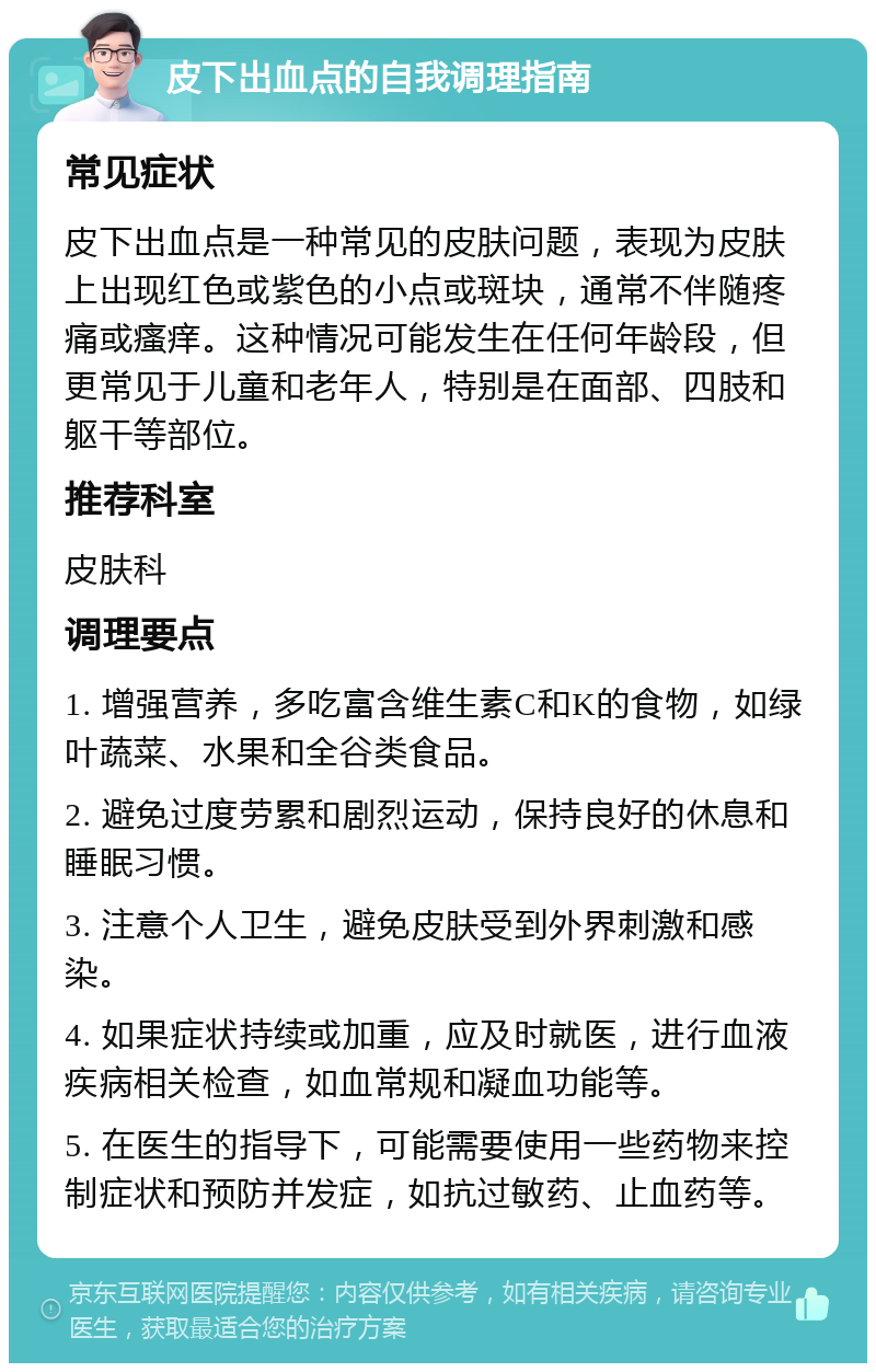 皮下出血点的自我调理指南 常见症状 皮下出血点是一种常见的皮肤问题，表现为皮肤上出现红色或紫色的小点或斑块，通常不伴随疼痛或瘙痒。这种情况可能发生在任何年龄段，但更常见于儿童和老年人，特别是在面部、四肢和躯干等部位。 推荐科室 皮肤科 调理要点 1. 增强营养，多吃富含维生素C和K的食物，如绿叶蔬菜、水果和全谷类食品。 2. 避免过度劳累和剧烈运动，保持良好的休息和睡眠习惯。 3. 注意个人卫生，避免皮肤受到外界刺激和感染。 4. 如果症状持续或加重，应及时就医，进行血液疾病相关检查，如血常规和凝血功能等。 5. 在医生的指导下，可能需要使用一些药物来控制症状和预防并发症，如抗过敏药、止血药等。