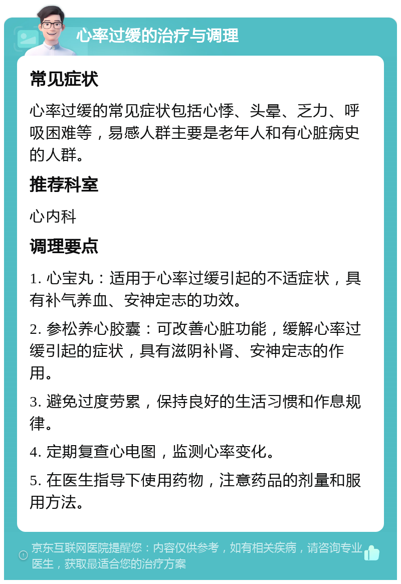 心率过缓的治疗与调理 常见症状 心率过缓的常见症状包括心悸、头晕、乏力、呼吸困难等，易感人群主要是老年人和有心脏病史的人群。 推荐科室 心内科 调理要点 1. 心宝丸：适用于心率过缓引起的不适症状，具有补气养血、安神定志的功效。 2. 参松养心胶囊：可改善心脏功能，缓解心率过缓引起的症状，具有滋阴补肾、安神定志的作用。 3. 避免过度劳累，保持良好的生活习惯和作息规律。 4. 定期复查心电图，监测心率变化。 5. 在医生指导下使用药物，注意药品的剂量和服用方法。