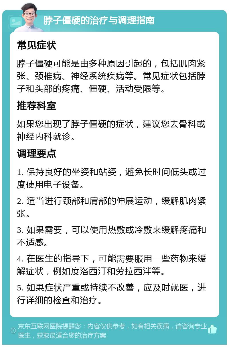 脖子僵硬的治疗与调理指南 常见症状 脖子僵硬可能是由多种原因引起的，包括肌肉紧张、颈椎病、神经系统疾病等。常见症状包括脖子和头部的疼痛、僵硬、活动受限等。 推荐科室 如果您出现了脖子僵硬的症状，建议您去骨科或神经内科就诊。 调理要点 1. 保持良好的坐姿和站姿，避免长时间低头或过度使用电子设备。 2. 适当进行颈部和肩部的伸展运动，缓解肌肉紧张。 3. 如果需要，可以使用热敷或冷敷来缓解疼痛和不适感。 4. 在医生的指导下，可能需要服用一些药物来缓解症状，例如度洛西汀和劳拉西泮等。 5. 如果症状严重或持续不改善，应及时就医，进行详细的检查和治疗。