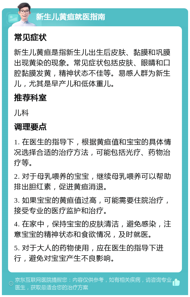 新生儿黄疸就医指南 常见症状 新生儿黄疸是指新生儿出生后皮肤、黏膜和巩膜出现黄染的现象。常见症状包括皮肤、眼睛和口腔黏膜发黄，精神状态不佳等。易感人群为新生儿，尤其是早产儿和低体重儿。 推荐科室 儿科 调理要点 1. 在医生的指导下，根据黄疸值和宝宝的具体情况选择合适的治疗方法，可能包括光疗、药物治疗等。 2. 对于母乳喂养的宝宝，继续母乳喂养可以帮助排出胆红素，促进黄疸消退。 3. 如果宝宝的黄疸值过高，可能需要住院治疗，接受专业的医疗监护和治疗。 4. 在家中，保持宝宝的皮肤清洁，避免感染，注意宝宝的精神状态和食欲情况，及时就医。 5. 对于大人的药物使用，应在医生的指导下进行，避免对宝宝产生不良影响。