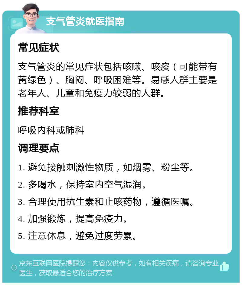 支气管炎就医指南 常见症状 支气管炎的常见症状包括咳嗽、咳痰（可能带有黄绿色）、胸闷、呼吸困难等。易感人群主要是老年人、儿童和免疫力较弱的人群。 推荐科室 呼吸内科或肺科 调理要点 1. 避免接触刺激性物质，如烟雾、粉尘等。 2. 多喝水，保持室内空气湿润。 3. 合理使用抗生素和止咳药物，遵循医嘱。 4. 加强锻炼，提高免疫力。 5. 注意休息，避免过度劳累。