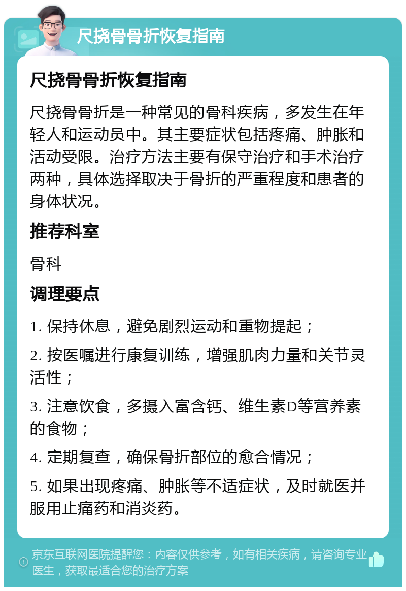 尺挠骨骨折恢复指南 尺挠骨骨折恢复指南 尺挠骨骨折是一种常见的骨科疾病，多发生在年轻人和运动员中。其主要症状包括疼痛、肿胀和活动受限。治疗方法主要有保守治疗和手术治疗两种，具体选择取决于骨折的严重程度和患者的身体状况。 推荐科室 骨科 调理要点 1. 保持休息，避免剧烈运动和重物提起； 2. 按医嘱进行康复训练，增强肌肉力量和关节灵活性； 3. 注意饮食，多摄入富含钙、维生素D等营养素的食物； 4. 定期复查，确保骨折部位的愈合情况； 5. 如果出现疼痛、肿胀等不适症状，及时就医并服用止痛药和消炎药。