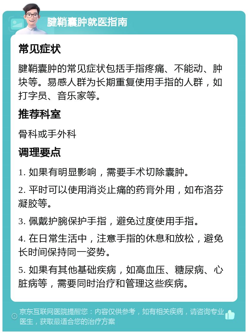 腱鞘囊肿就医指南 常见症状 腱鞘囊肿的常见症状包括手指疼痛、不能动、肿块等。易感人群为长期重复使用手指的人群，如打字员、音乐家等。 推荐科室 骨科或手外科 调理要点 1. 如果有明显影响，需要手术切除囊肿。 2. 平时可以使用消炎止痛的药膏外用，如布洛芬凝胶等。 3. 佩戴护腕保护手指，避免过度使用手指。 4. 在日常生活中，注意手指的休息和放松，避免长时间保持同一姿势。 5. 如果有其他基础疾病，如高血压、糖尿病、心脏病等，需要同时治疗和管理这些疾病。