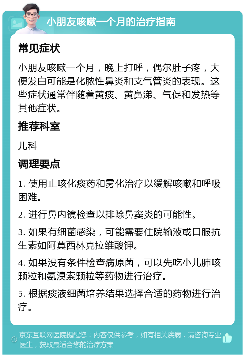 小朋友咳嗽一个月的治疗指南 常见症状 小朋友咳嗽一个月，晚上打呼，偶尔肚子疼，大便发白可能是化脓性鼻炎和支气管炎的表现。这些症状通常伴随着黄痰、黄鼻涕、气促和发热等其他症状。 推荐科室 儿科 调理要点 1. 使用止咳化痰药和雾化治疗以缓解咳嗽和呼吸困难。 2. 进行鼻内镜检查以排除鼻窦炎的可能性。 3. 如果有细菌感染，可能需要住院输液或口服抗生素如阿莫西林克拉维酸钾。 4. 如果没有条件检查病原菌，可以先吃小儿肺咳颗粒和氨溴索颗粒等药物进行治疗。 5. 根据痰液细菌培养结果选择合适的药物进行治疗。