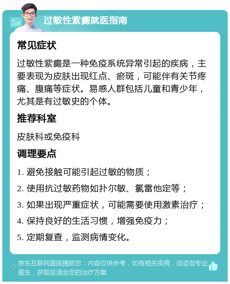 过敏性紫癜就医指南 常见症状 过敏性紫癜是一种免疫系统异常引起的疾病，主要表现为皮肤出现红点、瘀斑，可能伴有关节疼痛、腹痛等症状。易感人群包括儿童和青少年，尤其是有过敏史的个体。 推荐科室 皮肤科或免疫科 调理要点 1. 避免接触可能引起过敏的物质； 2. 使用抗过敏药物如扑尔敏、氯雷他定等； 3. 如果出现严重症状，可能需要使用激素治疗； 4. 保持良好的生活习惯，增强免疫力； 5. 定期复查，监测病情变化。