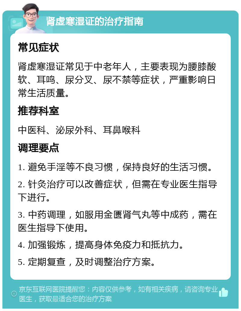 肾虚寒湿证的治疗指南 常见症状 肾虚寒湿证常见于中老年人，主要表现为腰膝酸软、耳鸣、尿分叉、尿不禁等症状，严重影响日常生活质量。 推荐科室 中医科、泌尿外科、耳鼻喉科 调理要点 1. 避免手淫等不良习惯，保持良好的生活习惯。 2. 针灸治疗可以改善症状，但需在专业医生指导下进行。 3. 中药调理，如服用金匮肾气丸等中成药，需在医生指导下使用。 4. 加强锻炼，提高身体免疫力和抵抗力。 5. 定期复查，及时调整治疗方案。