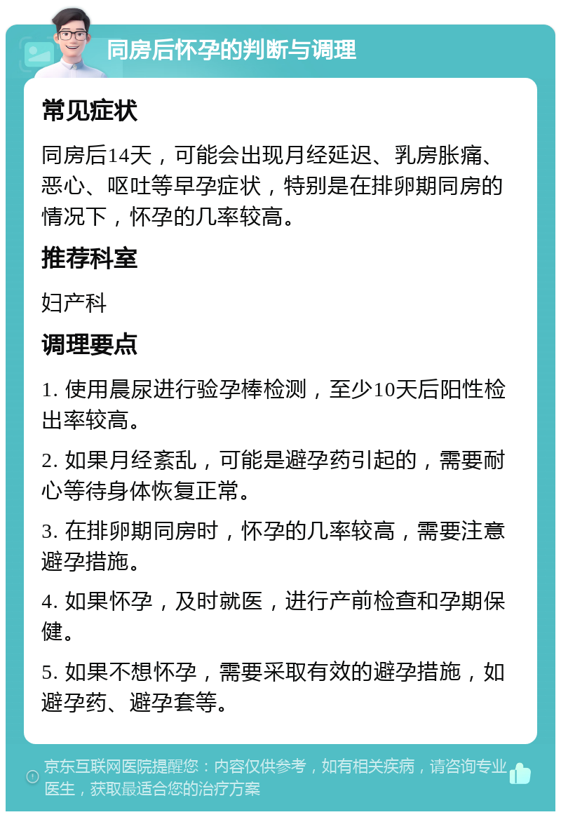 同房后怀孕的判断与调理 常见症状 同房后14天，可能会出现月经延迟、乳房胀痛、恶心、呕吐等早孕症状，特别是在排卵期同房的情况下，怀孕的几率较高。 推荐科室 妇产科 调理要点 1. 使用晨尿进行验孕棒检测，至少10天后阳性检出率较高。 2. 如果月经紊乱，可能是避孕药引起的，需要耐心等待身体恢复正常。 3. 在排卵期同房时，怀孕的几率较高，需要注意避孕措施。 4. 如果怀孕，及时就医，进行产前检查和孕期保健。 5. 如果不想怀孕，需要采取有效的避孕措施，如避孕药、避孕套等。