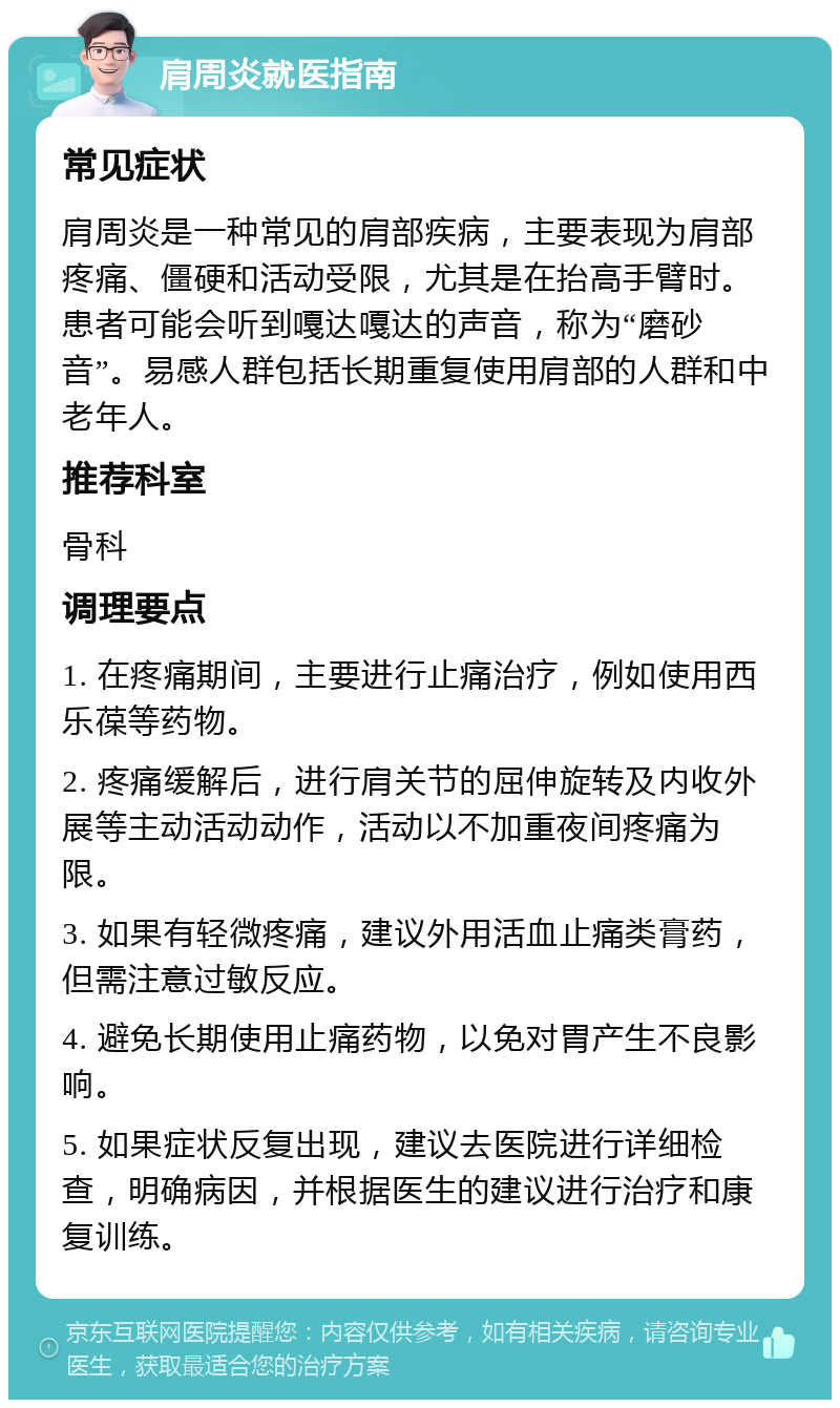 肩周炎就医指南 常见症状 肩周炎是一种常见的肩部疾病，主要表现为肩部疼痛、僵硬和活动受限，尤其是在抬高手臂时。患者可能会听到嘎达嘎达的声音，称为“磨砂音”。易感人群包括长期重复使用肩部的人群和中老年人。 推荐科室 骨科 调理要点 1. 在疼痛期间，主要进行止痛治疗，例如使用西乐葆等药物。 2. 疼痛缓解后，进行肩关节的屈伸旋转及内收外展等主动活动动作，活动以不加重夜间疼痛为限。 3. 如果有轻微疼痛，建议外用活血止痛类膏药，但需注意过敏反应。 4. 避免长期使用止痛药物，以免对胃产生不良影响。 5. 如果症状反复出现，建议去医院进行详细检查，明确病因，并根据医生的建议进行治疗和康复训练。