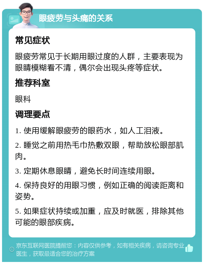 眼疲劳与头痛的关系 常见症状 眼疲劳常见于长期用眼过度的人群，主要表现为眼睛模糊看不清，偶尔会出现头疼等症状。 推荐科室 眼科 调理要点 1. 使用缓解眼疲劳的眼药水，如人工泪液。 2. 睡觉之前用热毛巾热敷双眼，帮助放松眼部肌肉。 3. 定期休息眼睛，避免长时间连续用眼。 4. 保持良好的用眼习惯，例如正确的阅读距离和姿势。 5. 如果症状持续或加重，应及时就医，排除其他可能的眼部疾病。