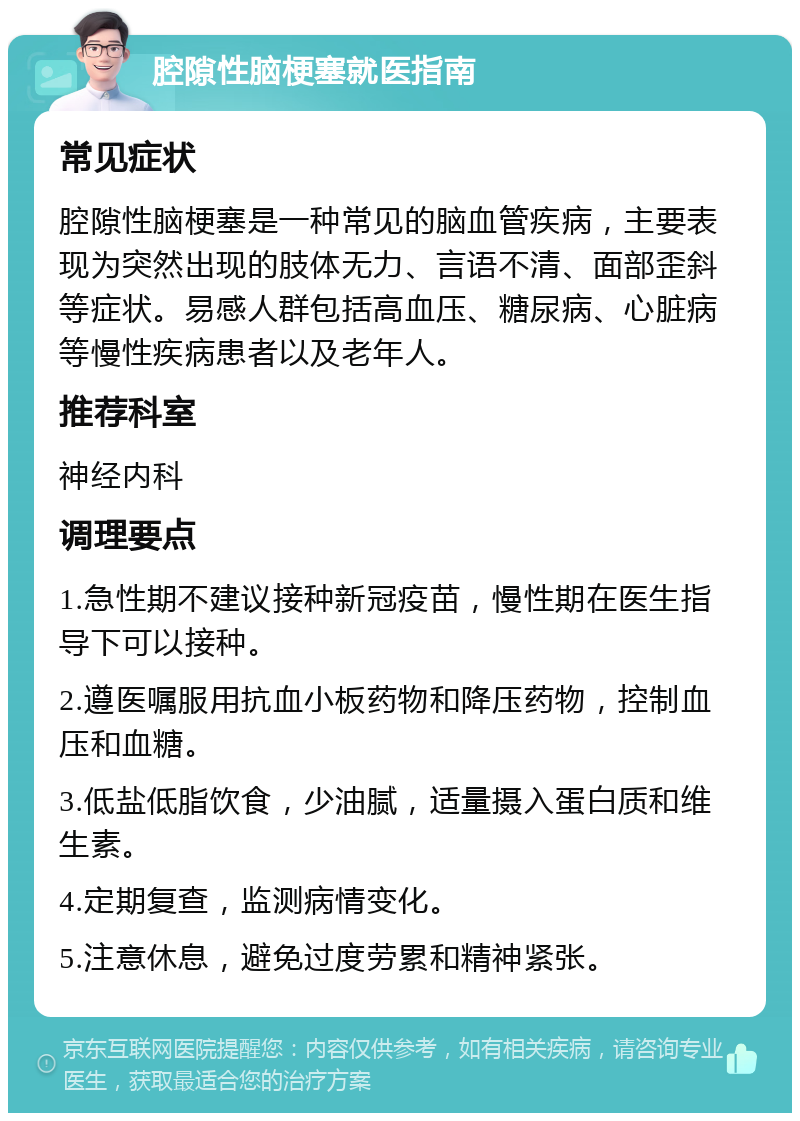 腔隙性脑梗塞就医指南 常见症状 腔隙性脑梗塞是一种常见的脑血管疾病，主要表现为突然出现的肢体无力、言语不清、面部歪斜等症状。易感人群包括高血压、糖尿病、心脏病等慢性疾病患者以及老年人。 推荐科室 神经内科 调理要点 1.急性期不建议接种新冠疫苗，慢性期在医生指导下可以接种。 2.遵医嘱服用抗血小板药物和降压药物，控制血压和血糖。 3.低盐低脂饮食，少油腻，适量摄入蛋白质和维生素。 4.定期复查，监测病情变化。 5.注意休息，避免过度劳累和精神紧张。